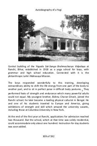 Autobiography of a Yogi
Central building of the Yogoda Sat-Sanga Brahmacharya Vidyalaya at
Ranchi, Bihar, established in 1918 as a yoga school for boys, with
grammar and high school education. Connected with it is the
philanthropic Lahiri Mahasaya Mission.
The boys responded wonderfully to this training, developing
extraordinary ability to shift the life energy from one part of the body to
another part, and to sit in perfect poise in difficult body postures.2
They
performed feats of strength and endurance which many powerful adults
could not equal. My youngest brother, Bishnu Charan Ghosh, joined the
Ranchi school; he later became a leading physical culturist in Bengal. He
and one of his students traveled to Europe and America, giving
exhibitions of strength and skill which amazed the university savants,
including those at Columbia University in New York.
At the end of the first year at Ranchi, applications for admission reached
two thousand. But the school, which at that time was solely residential,
could accommodate only about one hundred. Instruction for day students
was soon added.
309 of 592
 