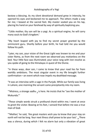 Autobiography of a Yogi
bestow a blessing. As my silent devotional demand grew in intensity, he
opened his eyes and beckoned me to approach. The others made a way
for me; I bowed at the sacred feet. My master seated you on his lap,
placing his hand on your forehead by way of spiritually baptizing you.
“‘Little mother, thy son will be a yogi. As a spiritual engine, he will carry
many souls to God’s kingdom.’
“My heart leaped with joy to find my secret prayer granted by the
omniscient guru. Shortly before your birth, he had told me you would
follow his path.
“Later, my son, your vision of the Great Light was known to me and your
sister Roma, as from the next room we observed you motionless on the
bed. Your little face was illuminated; your voice rang with iron resolve as
you spoke of going to the Himalayas in quest of the Divine.
“In these ways, dear son, I came to know that your road lies far from
worldly ambitions. The most singular event in my life brought further
confirmation—an event which now impels my deathbed message.
“It was an interview with a sage in the Punjab. While our family was living
in Lahore, one morning the servant came precipitantly into my room.
“‘Mistress, a strange sadhu 3
is here. He insists that he “see the mother of
Mukunda.”’
“These simple words struck a profound chord within me; I went at once
to greet the visitor. Bowing at his feet, I sensed that before me was a true
man of God.
“‘Mother,’ he said, ‘the great masters wish you to know that your stay on
earth will not be long. Your next illness shall prove to be your last.’ 4 There
was a silence, during which I felt no alarm but only a vibration of great
31 of 592
 