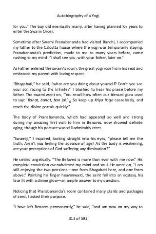 Autobiography of a Yogi
for you.” The boy did eventually marry, after having planned for years to
enter the Swami Order.
Sometime after Swami Pranabananda had visited Ranchi, I accompanied
my father to the Calcutta house where the yogi was temporarily staying.
Pranabananda’s prediction, made to me so many years before, came
rushing to my mind: “I shall see you, with your father, later on.”
As Father entered the swami’s room, the great yogi rose from his seat and
embraced my parent with loving respect.
“Bhagabati,” he said, “what are you doing about yourself? Don’t you see
your son racing to the Infinite?” I blushed to hear his praise before my
father. The swami went on, “You recall how often our blessed guru used
to say: ‘Banat, banat, ban jai.’ 6 So keep up Kriya Yoga ceaselessly, and
reach the divine portals quickly.”
The body of Pranabananda, which had appeared so well and strong
during my amazing first visit to him in Benares, now showed definite
aging, though his posture was still admirably erect.
“Swamiji,” I inquired, looking straight into his eyes, “please tell me the
truth: Aren’t you feeling the advance of age? As the body is weakening,
are your perceptions of God suffering any diminution?”
He smiled angelically. “The Beloved is more than ever with me now.” His
complete conviction overwhelmed my mind and soul. He went on, “I am
still enjoying the two pensions—one from Bhagabati here, and one from
above.” Pointing his finger heavenward, the saint fell into an ecstasy, his
face lit with a divine glow—an ample answer to my question.
Noticing that Pranabananda’s room contained many plants and packages
of seed, I asked their purpose.
“I have left Benares permanently,” he said, “and am now on my way to
313 of 592
 