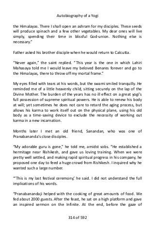 Autobiography of a Yogi
the Himalayas. There I shall open an ashram for my disciples. These seeds
will produce spinach and a few other vegetables. My dear ones will live
simply, spending their time in blissful God-union. Nothing else is
necessary.”
Father asked his brother disciple when he would return to Calcutta.
“Never again,” the saint replied. “This year is the one in which Lahiri
Mahasaya told me I would leave my beloved Benares forever and go to
the Himalayas, there to throw off my mortal frame.”
My eyes filled with tears at his words, but the swami smiled tranquilly. He
reminded me of a little heavenly child, sitting securely on the lap of the
Divine Mother. The burden of the years has no ill effect on a great yogi’s
full possession of supreme spiritual powers. He is able to renew his body
at will; yet sometimes he does not care to retard the aging process, but
allows his karma to work itself out on the physical plane, using his old
body as a time-saving device to exclude the necessity of working out
karma in a new incarnation.
Months later I met an old friend, Sanandan, who was one of
Pranabananda’s close disciples.
“My adorable guru is gone,” he told me, amidst sobs. “He established a
hermitage near Rishikesh, and gave us loving training. When we were
pretty well settled, and making rapid spiritual progress in his company, he
proposed one day to feed a huge crowd from Rishikesh. I inquired why he
wanted such a large number.
“‘This is my last festival ceremony,’ he said. I did not understand the full
implications of his words.
“Pranabanandaji helped with the cooking of great amounts of food. We
fed about 2000 guests. After the feast, he sat on a high platform and gave
an inspired sermon on the Infinite. At the end, before the gaze of
314 of 592
 