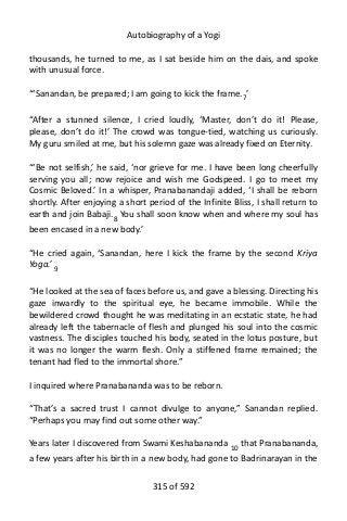 Autobiography of a Yogi
thousands, he turned to me, as I sat beside him on the dais, and spoke
with unusual force.
“‘Sanandan, be prepared; I am going to kick the frame.7’
“After a stunned silence, I cried loudly, ‘Master, don’t do it! Please,
please, don’t do it!’ The crowd was tongue-tied, watching us curiously.
My guru smiled at me, but his solemn gaze was already fixed on Eternity.
“‘Be not selfish,’ he said, ‘nor grieve for me. I have been long cheerfully
serving you all; now rejoice and wish me Godspeed. I go to meet my
Cosmic Beloved.’ In a whisper, Pranabanandaji added, ‘I shall be reborn
shortly. After enjoying a short period of the Infinite Bliss, I shall return to
earth and join Babaji.8 You shall soon know when and where my soul has
been encased in a new body.’
“He cried again, ‘Sanandan, here I kick the frame by the second Kriya
Yoga.’ 9
“He looked at the sea of faces before us, and gave a blessing. Directing his
gaze inwardly to the spiritual eye, he became immobile. While the
bewildered crowd thought he was meditating in an ecstatic state, he had
already left the tabernacle of flesh and plunged his soul into the cosmic
vastness. The disciples touched his body, seated in the lotus posture, but
it was no longer the warm flesh. Only a stiffened frame remained; the
tenant had fled to the immortal shore.”
I inquired where Pranabananda was to be reborn.
“That’s a sacred trust I cannot divulge to anyone,” Sanandan replied.
“Perhaps you may find out some other way.”
Years later I discovered from Swami Keshabananda 10 that Pranabananda,
a few years after his birth in a new body, had gone to Badrinarayan in the
315 of 592
 