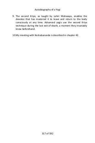 Autobiography of a Yogi
9. The second Kriya, as taught by Lahiri Mahasaya, enables the
devotee that has mastered it to leave and return to the body
consciously at any time. Advanced yogis use the second Kriya
technique during the last exit of death, a moment they invariably
know beforehand.
10.My meeting with Keshabananda is described in chapter 42.
317 of 592
 