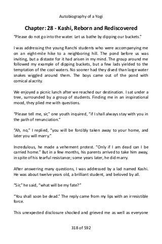 Autobiography of a Yogi
Chapter: 28 - Kashi, Reborn and Rediscovered
“Please do not go into the water. Let us bathe by dipping our buckets.”
I was addressing the young Ranchi students who were accompanying me
on an eight-mile hike to a neighboring hill. The pond before us was
inviting, but a distaste for it had arisen in my mind. The group around me
followed my example of dipping buckets, but a few lads yielded to the
temptation of the cool waters. No sooner had they dived than large water
snakes wiggled around them. The boys came out of the pond with
comical alacrity.
We enjoyed a picnic lunch after we reached our destination. I sat under a
tree, surrounded by a group of students. Finding me in an inspirational
mood, they plied me with questions.
“Please tell me, sir,” one youth inquired, “if I shall always stay with you in
the path of renunciation.”
“Ah, no,” I replied, “you will be forcibly taken away to your home, and
later you will marry.”
Incredulous, he made a vehement protest. “Only if I am dead can I be
carried home.” But in a few months, his parents arrived to take him away,
in spite of his tearful resistance; some years later, he did marry.
After answering many questions, I was addressed by a lad named Kashi.
He was about twelve years old, a brilliant student, and beloved by all.
“Sir,” he said, “what will be my fate?”
“You shall soon be dead.” The reply came from my lips with an irresistible
force.
This unexpected disclosure shocked and grieved me as well as everyone
318 of 592
 