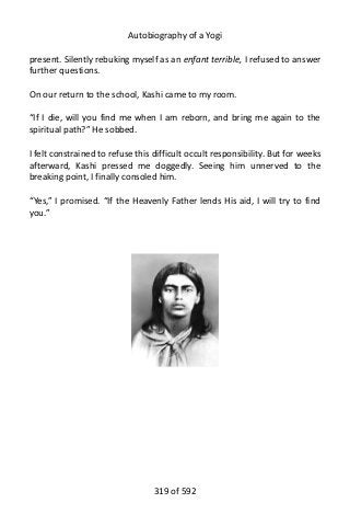 Autobiography of a Yogi
present. Silently rebuking myself as an enfant terrible, I refused to answer
further questions.
On our return to the school, Kashi came to my room.
“If I die, will you find me when I am reborn, and bring me again to the
spiritual path?” He sobbed.
I felt constrained to refuse this difficult occult responsibility. But for weeks
afterward, Kashi pressed me doggedly. Seeing him unnerved to the
breaking point, I finally consoled him.
“Yes,” I promised. “If the Heavenly Father lends His aid, I will try to find
you.”
319 of 592
 