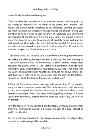 Autobiography of a Yogi
peace. Finally he addressed me again:
“‘You are to be the custodian of a certain silver amulet. I will not give it to
you today; to demonstrate the truth in my words, the talisman shall
materialize in your hands tomorrow as you meditate. On your deathbed,
you must instruct your eldest son Ananta to keep the amulet for one year
and then to hand it over to your second son. Mukunda will understand
the meaning of the talisman from the great ones. He should receive it
about the time he is ready to renounce all worldly hopes and start his
vital search for God. When he has retained the amulet for some years,
and when it has served its purpose, it shall vanish. Even if kept in the
most secret spot, it shall return whence it came.’
“I proffered alms 5
to the saint, and bowed before him in great reverence.
Not taking the offering, he departed with a blessing. The next evening, as
I sat with folded hands in meditation, a silver amulet materialized
between my palms, even as the sadhu had promised. It made itself
known by a cold, smooth touch. I have jealously guarded it for more than
two years, and now leave it in Ananta’s keeping. Do not grieve for me, as I
shall have been ushered by my great guru into the arms of the Infinite.
Farewell, my child; the Cosmic Mother will protect you.”
A blaze of illumination came over me with possession of the amulet;
many dormant memories awakened. The talisman, round and anciently
quaint, was covered with Sanskrit characters. I understood that it came
from teachers of past lives, who were invisibly guiding my steps. A further
significance there was, indeed; but one does not reveal fully the heart of
an amulet.
How the talisman finally vanished amidst deeply unhappy circumstances
of my life; and how its loss was a herald of my gain of a guru, cannot be
told in this chapter.
But the small boy, thwarted in his attempts to reach the Himalayas, daily
traveled far on the wings of his amulet.
32 of 592
 