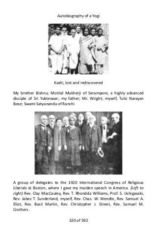 Autobiography of a Yogi
Kashi, lost and rediscovered
My brother Bishnu; Motilal Mukherji of Serampore, a highly advanced
disciple of Sri Yukteswar; my father; Mr. Wright; myself; Tulsi Narayan
Bose; Swami Satyananda of Ranchi
A group of delegates to the 1920 International Congress of Religious
Liberals at Boston, where I gave my maiden speech in America. (Left to
right) Rev. Clay MacCauley, Rev. T. Rhondda Williams, Prof. S. Ushigasaki,
Rev. Jabez T. Sunderland, myself, Rev. Chas. W. Wendte, Rev. Samuel A.
Eliot, Rev. Basil Martin, Rev. Christopher J. Street, Rev. Samuel M.
Crothers.
320 of 592
 