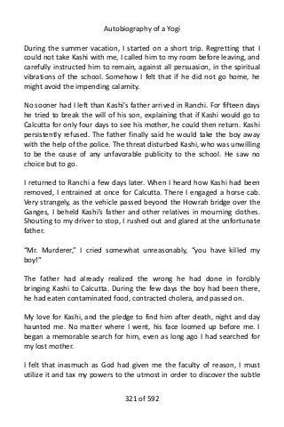 Autobiography of a Yogi
During the summer vacation, I started on a short trip. Regretting that I
could not take Kashi with me, I called him to my room before leaving, and
carefully instructed him to remain, against all persuasion, in the spiritual
vibrations of the school. Somehow I felt that if he did not go home, he
might avoid the impending calamity.
No sooner had I left than Kashi’s father arrived in Ranchi. For fifteen days
he tried to break the will of his son, explaining that if Kashi would go to
Calcutta for only four days to see his mother, he could then return. Kashi
persistently refused. The father finally said he would take the boy away
with the help of the police. The threat disturbed Kashi, who was unwilling
to be the cause of any unfavorable publicity to the school. He saw no
choice but to go.
I returned to Ranchi a few days later. When I heard how Kashi had been
removed, I entrained at once for Calcutta. There I engaged a horse cab.
Very strangely, as the vehicle passed beyond the Howrah bridge over the
Ganges, I beheld Kashi’s father and other relatives in mourning clothes.
Shouting to my driver to stop, I rushed out and glared at the unfortunate
father.
“Mr. Murderer,” I cried somewhat unreasonably, “you have killed my
boy!”
The father had already realized the wrong he had done in forcibly
bringing Kashi to Calcutta. During the few days the boy had been there,
he had eaten contaminated food, contracted cholera, and passed on.
My love for Kashi, and the pledge to find him after death, night and day
haunted me. No matter where I went, his face loomed up before me. I
began a memorable search for him, even as long ago I had searched for
my lost mother.
I felt that inasmuch as God had given me the faculty of reason, I must
utilize it and tax my powers to the utmost in order to discover the subtle
321 of 592
 