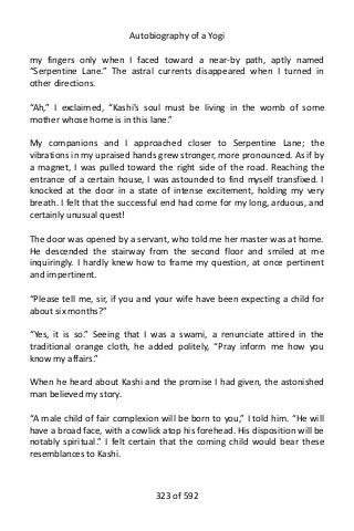 Autobiography of a Yogi
my fingers only when I faced toward a near-by path, aptly named
“Serpentine Lane.” The astral currents disappeared when I turned in
other directions.
“Ah,” I exclaimed, “Kashi’s soul must be living in the womb of some
mother whose home is in this lane.”
My companions and I approached closer to Serpentine Lane; the
vibrations in my upraised hands grew stronger, more pronounced. As if by
a magnet, I was pulled toward the right side of the road. Reaching the
entrance of a certain house, I was astounded to find myself transfixed. I
knocked at the door in a state of intense excitement, holding my very
breath. I felt that the successful end had come for my long, arduous, and
certainly unusual quest!
The door was opened by a servant, who told me her master was at home.
He descended the stairway from the second floor and smiled at me
inquiringly. I hardly knew how to frame my question, at once pertinent
and impertinent.
“Please tell me, sir, if you and your wife have been expecting a child for
about six months?”
“Yes, it is so.” Seeing that I was a swami, a renunciate attired in the
traditional orange cloth, he added politely, “Pray inform me how you
know my affairs.”
When he heard about Kashi and the promise I had given, the astonished
man believed my story.
“A male child of fair complexion will be born to you,” I told him. “He will
have a broad face, with a cowlick atop his forehead. His disposition will be
notably spiritual.” I felt certain that the coming child would bear these
resemblances to Kashi.
323 of 592
 