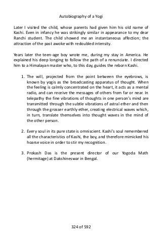 Autobiography of a Yogi
Later I visited the child, whose parents had given him his old name of
Kashi. Even in infancy he was strikingly similar in appearance to my dear
Ranchi student. The child showed me an instantaneous affection; the
attraction of the past awoke with redoubled intensity.
Years later the teen-age boy wrote me, during my stay in America. He
explained his deep longing to follow the path of a renunciate. I directed
him to a Himalayan master who, to this day, guides the reborn Kashi.
1. The will, projected from the point between the eyebrows, is
known by yogis as the broadcasting apparatus of thought. When
the feeling is calmly concentrated on the heart, it acts as a mental
radio, and can receive the messages of others from far or near. In
telepathy the fine vibrations of thoughts in one person’s mind are
transmitted through the subtle vibrations of astral ether and then
through the grosser earthly ether, creating electrical waves which,
in turn, translate themselves into thought waves in the mind of
the other person.
2. Every soul in its pure state is omniscient. Kashi’s soul remembered
all the characteristics of Kashi, the boy, and therefore mimicked his
hoarse voice in order to stir my recognition.
3. Prokash Das is the present director of our Yogoda Math
(hermitage) at Dakshineswar in Bengal.
324 of 592
 