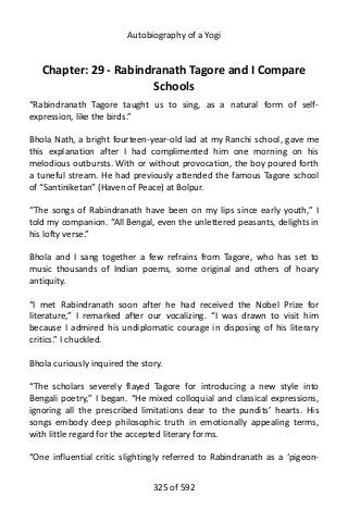 Autobiography of a Yogi
Chapter: 29 - Rabindranath Tagore and I Compare
Schools
“Rabindranath Tagore taught us to sing, as a natural form of self-
expression, like the birds.”
Bhola Nath, a bright fourteen-year-old lad at my Ranchi school, gave me
this explanation after I had complimented him one morning on his
melodious outbursts. With or without provocation, the boy poured forth
a tuneful stream. He had previously attended the famous Tagore school
of “Santiniketan” (Haven of Peace) at Bolpur.
“The songs of Rabindranath have been on my lips since early youth,” I
told my companion. “All Bengal, even the unlettered peasants, delights in
his lofty verse.”
Bhola and I sang together a few refrains from Tagore, who has set to
music thousands of Indian poems, some original and others of hoary
antiquity.
“I met Rabindranath soon after he had received the Nobel Prize for
literature,” I remarked after our vocalizing. “I was drawn to visit him
because I admired his undiplomatic courage in disposing of his literary
critics.” I chuckled.
Bhola curiously inquired the story.
“The scholars severely flayed Tagore for introducing a new style into
Bengali poetry,” I began. “He mixed colloquial and classical expressions,
ignoring all the prescribed limitations dear to the pundits’ hearts. His
songs embody deep philosophic truth in emotionally appealing terms,
with little regard for the accepted literary forms.
“One influential critic slightingly referred to Rabindranath as a ‘pigeon-
325 of 592
 