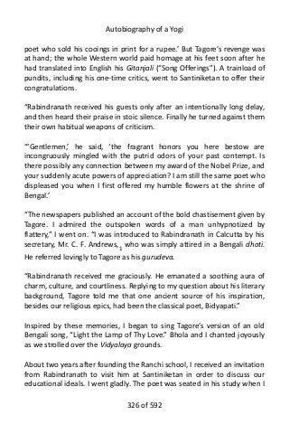 Autobiography of a Yogi
poet who sold his cooings in print for a rupee.’ But Tagore’s revenge was
at hand; the whole Western world paid homage at his feet soon after he
had translated into English his Gitanjali (“Song Offerings”). A trainload of
pundits, including his one-time critics, went to Santiniketan to offer their
congratulations.
“Rabindranath received his guests only after an intentionally long delay,
and then heard their praise in stoic silence. Finally he turned against them
their own habitual weapons of criticism.
“‘Gentlemen,’ he said, ‘the fragrant honors you here bestow are
incongruously mingled with the putrid odors of your past contempt. Is
there possibly any connection between my award of the Nobel Prize, and
your suddenly acute powers of appreciation? I am still the same poet who
displeased you when I first offered my humble flowers at the shrine of
Bengal.’
“The newspapers published an account of the bold chastisement given by
Tagore. I admired the outspoken words of a man unhypnotized by
flattery,” I went on. “I was introduced to Rabindranath in Calcutta by his
secretary, Mr. C. F. Andrews,1
who was simply attired in a Bengali dhoti.
He referred lovingly to Tagore as his gurudeva.
“Rabindranath received me graciously. He emanated a soothing aura of
charm, culture, and courtliness. Replying to my question about his literary
background, Tagore told me that one ancient source of his inspiration,
besides our religious epics, had been the classical poet, Bidyapati.”
Inspired by these memories, I began to sing Tagore’s version of an old
Bengali song, “Light the Lamp of Thy Love.” Bhola and I chanted joyously
as we strolled over the Vidyalaya grounds.
About two years after founding the Ranchi school, I received an invitation
from Rabindranath to visit him at Santiniketan in order to discuss our
educational ideals. I went gladly. The poet was seated in his study when I
326 of 592
 