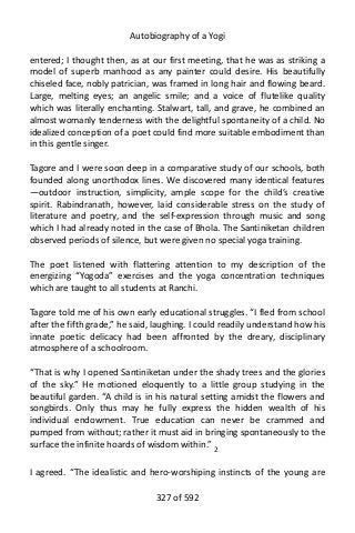 Autobiography of a Yogi
entered; I thought then, as at our first meeting, that he was as striking a
model of superb manhood as any painter could desire. His beautifully
chiseled face, nobly patrician, was framed in long hair and flowing beard.
Large, melting eyes; an angelic smile; and a voice of flutelike quality
which was literally enchanting. Stalwart, tall, and grave, he combined an
almost womanly tenderness with the delightful spontaneity of a child. No
idealized conception of a poet could find more suitable embodiment than
in this gentle singer.
Tagore and I were soon deep in a comparative study of our schools, both
founded along unorthodox lines. We discovered many identical features
—outdoor instruction, simplicity, ample scope for the child’s creative
spirit. Rabindranath, however, laid considerable stress on the study of
literature and poetry, and the self-expression through music and song
which I had already noted in the case of Bhola. The Santiniketan children
observed periods of silence, but were given no special yoga training.
The poet listened with flattering attention to my description of the
energizing “Yogoda” exercises and the yoga concentration techniques
which are taught to all students at Ranchi.
Tagore told me of his own early educational struggles. “I fled from school
after the fifth grade,” he said, laughing. I could readily understand how his
innate poetic delicacy had been affronted by the dreary, disciplinary
atmosphere of a schoolroom.
“That is why I opened Santiniketan under the shady trees and the glories
of the sky.” He motioned eloquently to a little group studying in the
beautiful garden. “A child is in his natural setting amidst the flowers and
songbirds. Only thus may he fully express the hidden wealth of his
individual endowment. True education can never be crammed and
pumped from without; rather it must aid in bringing spontaneously to the
surface the infinite hoards of wisdom within.” 2
I agreed. “The idealistic and hero-worshiping instincts of the young are
327 of 592
 