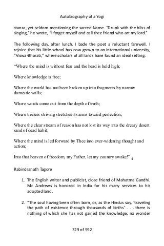 Autobiography of a Yogi
stanza, yet seldom mentioning the sacred Name. “Drunk with the bliss of
singing,” he wrote, “I forget myself and call thee friend who art my lord.”
The following day, after lunch, I bade the poet a reluctant farewell. I
rejoice that his little school has now grown to an international university,
“Viswa-Bharati,” where scholars of all lands have found an ideal setting.
“Where the mind is without fear and the head is held high;
Where knowledge is free;
Where the world has not been broken up into fragments by narrow
domestic walls;
Where words come out from the depth of truth;
Where tireless striving stretches its arms toward perfection;
Where the clear stream of reason has not lost its way into the dreary desert
sand of dead habit;
Where the mind is led forward by Thee into ever-widening thought and
action;
Into that heaven of freedom, my Father, let my country awake!” 4
Rabindranath Tagore
1. The English writer and publicist, close friend of Mahatma Gandhi.
Mr. Andrews is honored in India for his many services to his
adopted land.
2. “The soul having been often born, or, as the Hindus say, ‘traveling
the path of existence through thousands of births’ . . . there is
nothing of which she has not gained the knowledge; no wonder
329 of 592
 