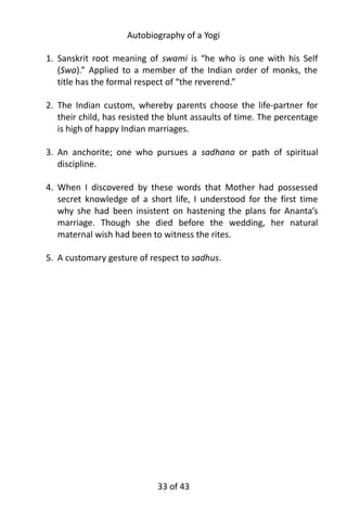 Autobiography of a Yogi
1. Sanskrit root meaning of swami is “he who is one with his Self
(Swa).” Applied to a member of the Indian order of monks, the
title has the formal respect of “the reverend.”
2. The Indian custom, whereby parents choose the life-partner for
their child, has resisted the blunt assaults of time. The percentage
is high of happy Indian marriages.
3. An anchorite; one who pursues a sadhana or path of spiritual
discipline.
4. When I discovered by these words that Mother had possessed
secret knowledge of a short life, I understood for the first time
why she had been insistent on hastening the plans for Ananta’s
marriage. Though she died before the wedding, her natural
maternal wish had been to witness the rites.
5. A customary gesture of respect to sadhus.
33 of 592
 