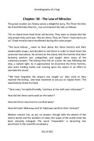 Autobiography of a Yogi
Chapter: 30 - The Law of Miracles
The great novelist Leo Tolstoy wrote a delightful story, The Three Hermits.
His friend Nicholas Roerich 1 has summarized the tale, as follows:
“On an island there lived three old hermits. They were so simple that the
only prayer they used was: ‘We are three; Thou art Three—have mercy on
us!’ Great miracles were manifested during this naive prayer.
“The local bishop 2
came to hear about the three hermits and their
inadmissible prayer, and decided to visit them in order to teach them the
canonical invocations. He arrived on the island, told the hermits that their
heavenly petition was undignified, and taught them many of the
customary prayers. The bishop then left on a boat. He saw, following the
ship, a radiant light. As it approached, he discerned the three hermits,
who were holding hands and running upon the waves in an effort to
overtake the vessel.
“‘We have forgotten the prayers you taught us,’ they cried as they
reached the bishop, ‘and have hastened to ask you to repeat them.’ The
awed bishop shook his head.
“‘Dear ones,’ he replied humbly, ‘continue to live with your old prayer!’”
How did the three saints walk on the water?
How did Christ resurrect his crucified body?
How did Lahiri Mahasaya and Sri Yukteswar perform their miracles?
Modern science has, as yet, no answer; though with the advent of the
atomic bomb and the wonders of radar, the scope of the world-mind has
been abruptly enlarged. The word “impossible” is becoming less
prominent in the scientific vocabulary.
331 of 592
 