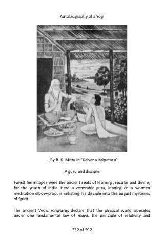 Autobiography of a Yogi
—By B. K. Mitra in “Kalyana-Kalpataru”
A guru and disciple
Forest hermitages were the ancient seats of learning, secular and divine,
for the youth of India. Here a venerable guru, leaning on a wooden
meditation elbow-prop, is initiating his disciple into the august mysteries
of Spirit.
The ancient Vedic scriptures declare that the physical world operates
under one fundamental law of maya, the principle of relativity and
332 of 592
 