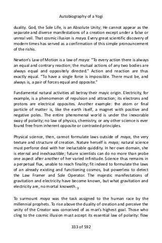 Autobiography of a Yogi
duality. God, the Sole Life, is an Absolute Unity; He cannot appear as the
separate and diverse manifestations of a creation except under a false or
unreal veil. That cosmic illusion is maya. Every great scientific discovery of
modern times has served as a confirmation of this simple pronouncement
of the rishis.
Newton’s Law of Motion is a law of maya: “To every action there is always
an equal and contrary reaction; the mutual actions of any two bodies are
always equal and oppositely directed.” Action and reaction are thus
exactly equal. “To have a single force is impossible. There must be, and
always is, a pair of forces equal and opposite.”
Fundamental natural activities all betray their mayic origin. Electricity, for
example, is a phenomenon of repulsion and attraction; its electrons and
protons are electrical opposites. Another example: the atom or final
particle of matter is, like the earth itself, a magnet with positive and
negative poles. The entire phenomenal world is under the inexorable
sway of polarity; no law of physics, chemistry, or any other science is ever
found free from inherent opposite or contrasted principles.
Physical science, then, cannot formulate laws outside of maya, the very
texture and structure of creation. Nature herself is maya; natural science
must perforce deal with her ineluctable quiddity. In her own domain, she
is eternal and inexhaustible; future scientists can do no more than probe
one aspect after another of her varied infinitude. Science thus remains in
a perpetual flux, unable to reach finality; fit indeed to formulate the laws
of an already existing and functioning cosmos, but powerless to detect
the Law Framer and Sole Operator. The majestic manifestations of
gravitation and electricity have become known, but what gravitation and
electricity are, no mortal knoweth.3
To surmount maya was the task assigned to the human race by the
millennial prophets. To rise above the duality of creation and perceive the
unity of the Creator was conceived of as man’s highest goal. Those who
cling to the cosmic illusion must accept its essential law of polarity: flow
333 of 592
 