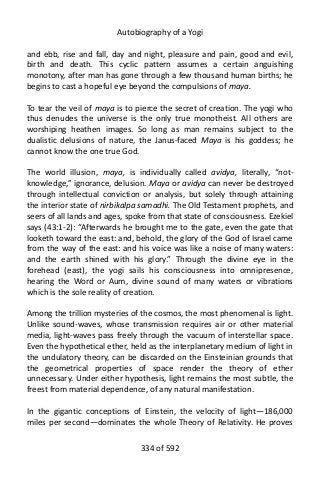 Autobiography of a Yogi
and ebb, rise and fall, day and night, pleasure and pain, good and evil,
birth and death. This cyclic pattern assumes a certain anguishing
monotony, after man has gone through a few thousand human births; he
begins to cast a hopeful eye beyond the compulsions of maya.
To tear the veil of maya is to pierce the secret of creation. The yogi who
thus denudes the universe is the only true monotheist. All others are
worshiping heathen images. So long as man remains subject to the
dualistic delusions of nature, the Janus-faced Maya is his goddess; he
cannot know the one true God.
The world illusion, maya, is individually called avidya, literally, “not-
knowledge,” ignorance, delusion. Maya or avidya can never be destroyed
through intellectual conviction or analysis, but solely through attaining
the interior state of nirbikalpa samadhi. The Old Testament prophets, and
seers of all lands and ages, spoke from that state of consciousness. Ezekiel
says (43:1-2): “Afterwards he brought me to the gate, even the gate that
looketh toward the east: and, behold, the glory of the God of Israel came
from the way of the east: and his voice was like a noise of many waters:
and the earth shined with his glory.” Through the divine eye in the
forehead (east), the yogi sails his consciousness into omnipresence,
hearing the Word or Aum, divine sound of many waters or vibrations
which is the sole reality of creation.
Among the trillion mysteries of the cosmos, the most phenomenal is light.
Unlike sound-waves, whose transmission requires air or other material
media, light-waves pass freely through the vacuum of interstellar space.
Even the hypothetical ether, held as the interplanetary medium of light in
the undulatory theory, can be discarded on the Einsteinian grounds that
the geometrical properties of space render the theory of ether
unnecessary. Under either hypothesis, light remains the most subtle, the
freest from material dependence, of any natural manifestation.
In the gigantic conceptions of Einstein, the velocity of light—186,000
miles per second—dominates the whole Theory of Relativity. He proves
334 of 592
 