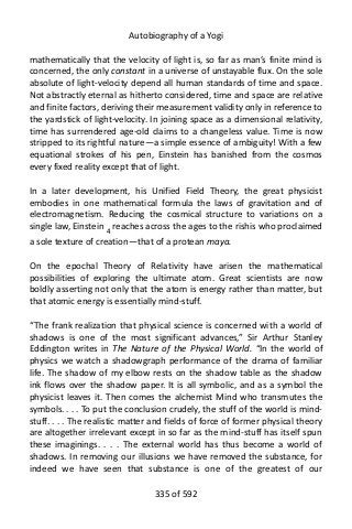 Autobiography of a Yogi
mathematically that the velocity of light is, so far as man’s finite mind is
concerned, the only constant in a universe of unstayable flux. On the sole
absolute of light-velocity depend all human standards of time and space.
Not abstractly eternal as hitherto considered, time and space are relative
and finite factors, deriving their measurement validity only in reference to
the yardstick of light-velocity. In joining space as a dimensional relativity,
time has surrendered age-old claims to a changeless value. Time is now
stripped to its rightful nature—a simple essence of ambiguity! With a few
equational strokes of his pen, Einstein has banished from the cosmos
every fixed reality except that of light.
In a later development, his Unified Field Theory, the great physicist
embodies in one mathematical formula the laws of gravitation and of
electromagnetism. Reducing the cosmical structure to variations on a
single law, Einstein 4 reaches across the ages to the rishis who proclaimed
a sole texture of creation—that of a protean maya.
On the epochal Theory of Relativity have arisen the mathematical
possibilities of exploring the ultimate atom. Great scientists are now
boldly asserting not only that the atom is energy rather than matter, but
that atomic energy is essentially mind-stuff.
“The frank realization that physical science is concerned with a world of
shadows is one of the most significant advances,” Sir Arthur Stanley
Eddington writes in The Nature of the Physical World. “In the world of
physics we watch a shadowgraph performance of the drama of familiar
life. The shadow of my elbow rests on the shadow table as the shadow
ink flows over the shadow paper. It is all symbolic, and as a symbol the
physicist leaves it. Then comes the alchemist Mind who transmutes the
symbols. . . . To put the conclusion crudely, the stuff of the world is mind-
stuff. . . . The realistic matter and fields of force of former physical theory
are altogether irrelevant except in so far as the mind-stuff has itself spun
these imaginings. . . . The external world has thus become a world of
shadows. In removing our illusions we have removed the substance, for
indeed we have seen that substance is one of the greatest of our
335 of 592
 