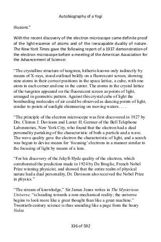 Autobiography of a Yogi
illusions.”
With the recent discovery of the electron microscope came definite proof
of the light-essence of atoms and of the inescapable duality of nature.
The New York Times gave the following report of a 1937 demonstration of
the electron microscope before a meeting of the American Association for
the Advancement of Science:
“The crystalline structure of tungsten, hitherto known only indirectly by
means of X-rays, stood outlined boldly on a fluorescent screen, showing
nine atoms in their correct positions in the space lattice, a cube, with one
atom in each corner and one in the center. The atoms in the crystal lattice
of the tungsten appeared on the fluorescent screen as points of light,
arranged in geometric pattern. Against this crystal cube of light the
bombarding molecules of air could be observed as dancing points of light,
similar to points of sunlight shimmering on moving waters. . . .
“The principle of the electron microscope was first discovered in 1927 by
Drs. Clinton J. Davisson and Lester H. Germer of the Bell Telephone
Laboratories, New York City, who found that the electron had a dual
personality partaking of the characteristic of both a particle and a wave.
The wave quality gave the electron the characteristic of light, and a search
was begun to devise means for ‘focusing’ electrons in a manner similar to
the focusing of light by means of a lens.
“For his discovery of the Jekyll-Hyde quality of the electron, which
corroborated the prediction made in 1924 by De Broglie, French Nobel
Prize winning physicist, and showed that the entire realm of physical
nature had a dual personality, Dr. Davisson also received the Nobel Prize
in physics.”
“The stream of knowledge,” Sir James Jeans writes in The Mysterious
Universe, “is heading towards a non-mechanical reality; the universe
begins to look more like a great thought than like a great machine.”
Twentieth-century science is thus sounding like a page from the hoary
Vedas.
336 of 592
 