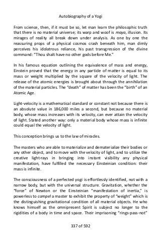Autobiography of a Yogi
From science, then, if it must be so, let man learn the philosophic truth
that there is no material universe; its warp and woof is maya, illusion. Its
mirages of reality all break down under analysis. As one by one the
reassuring props of a physical cosmos crash beneath him, man dimly
perceives his idolatrous reliance, his past transgression of the divine
command: “Thou shalt have no other gods before Me.”
In his famous equation outlining the equivalence of mass and energy,
Einstein proved that the energy in any particle of matter is equal to its
mass or weight multiplied by the square of the velocity of light. The
release of the atomic energies is brought about through the annihilation
of the material particles. The “death” of matter has been the “birth” of an
Atomic Age.
Light-velocity is a mathematical standard or constant not because there is
an absolute value in 186,000 miles a second, but because no material
body, whose mass increases with its velocity, can ever attain the velocity
of light. Stated another way: only a material body whose mass is infinite
could equal the velocity of light.
This conception brings us to the law of miracles.
The masters who are able to materialize and dematerialize their bodies or
any other object, and to move with the velocity of light, and to utilize the
creative light-rays in bringing into instant visibility any physical
manifestation, have fulfilled the necessary Einsteinian condition: their
mass is infinite.
The consciousness of a perfected yogi is effortlessly identified, not with a
narrow body, but with the universal structure. Gravitation, whether the
“force” of Newton or the Einsteinian “manifestation of inertia,” is
powerless to compel a master to exhibit the property of “weight” which is
the distinguishing gravitational condition of all material objects. He who
knows himself as the omnipresent Spirit is subject no longer to the
rigidities of a body in time and space. Their imprisoning “rings-pass-not”
337 of 592
 