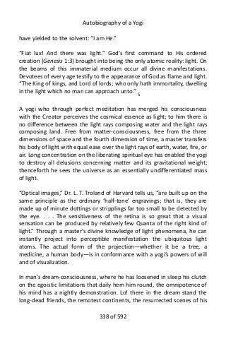 Autobiography of a Yogi
have yielded to the solvent: “I am He.”
“Fiat lux! And there was light.” God’s first command to His ordered
creation (Genesis 1:3) brought into being the only atomic reality: light. On
the beams of this immaterial medium occur all divine manifestations.
Devotees of every age testify to the appearance of God as flame and light.
“The King of kings, and Lord of lords; who only hath immortality, dwelling
in the light which no man can approach unto.” 5
A yogi who through perfect meditation has merged his consciousness
with the Creator perceives the cosmical essence as light; to him there is
no difference between the light rays composing water and the light rays
composing land. Free from matter-consciousness, free from the three
dimensions of space and the fourth dimension of time, a master transfers
his body of light with equal ease over the light rays of earth, water, fire, or
air. Long concentration on the liberating spiritual eye has enabled the yogi
to destroy all delusions concerning matter and its gravitational weight;
thenceforth he sees the universe as an essentially undifferentiated mass
of light.
“Optical images,” Dr. L. T. Troland of Harvard tells us, “are built up on the
same principle as the ordinary ‘half-tone’ engravings; that is, they are
made up of minute dottings or stripplings far too small to be detected by
the eye. . . . The sensitiveness of the retina is so great that a visual
sensation can be produced by relatively few Quanta of the right kind of
light.” Through a master’s divine knowledge of light phenomena, he can
instantly project into perceptible manifestation the ubiquitous light
atoms. The actual form of the projection—whether it be a tree, a
medicine, a human body—is in conformance with a yogi’s powers of will
and of visualization.
In man’s dream-consciousness, where he has loosened in sleep his clutch
on the egoistic limitations that daily hem him round, the omnipotence of
his mind has a nightly demonstration. Lo! there in the dream stand the
long-dead friends, the remotest continents, the resurrected scenes of his
338 of 592
 