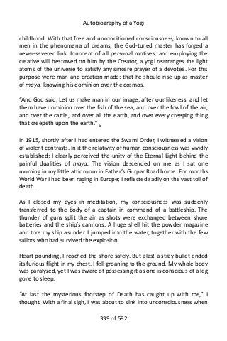 Autobiography of a Yogi
childhood. With that free and unconditioned consciousness, known to all
men in the phenomena of dreams, the God-tuned master has forged a
never-severed link. Innocent of all personal motives, and employing the
creative will bestowed on him by the Creator, a yogi rearranges the light
atoms of the universe to satisfy any sincere prayer of a devotee. For this
purpose were man and creation made: that he should rise up as master
of maya, knowing his dominion over the cosmos.
“And God said, Let us make man in our image, after our likeness: and let
them have dominion over the fish of the sea, and over the fowl of the air,
and over the cattle, and over all the earth, and over every creeping thing
that creepeth upon the earth.” 6
In 1915, shortly after I had entered the Swami Order, I witnessed a vision
of violent contrasts. In it the relativity of human consciousness was vividly
established; I clearly perceived the unity of the Eternal Light behind the
painful dualities of maya. The vision descended on me as I sat one
morning in my little attic room in Father’s Gurpar Road home. For months
World War I had been raging in Europe; I reflected sadly on the vast toll of
death.
As I closed my eyes in meditation, my consciousness was suddenly
transferred to the body of a captain in command of a battleship. The
thunder of guns split the air as shots were exchanged between shore
batteries and the ship’s cannons. A huge shell hit the powder magazine
and tore my ship asunder. I jumped into the water, together with the few
sailors who had survived the explosion.
Heart pounding, I reached the shore safely. But alas! a stray bullet ended
its furious flight in my chest. I fell groaning to the ground. My whole body
was paralyzed, yet I was aware of possessing it as one is conscious of a leg
gone to sleep.
“At last the mysterious footstep of Death has caught up with me,” I
thought. With a final sigh, I was about to sink into unconsciousness when
339 of 592
 