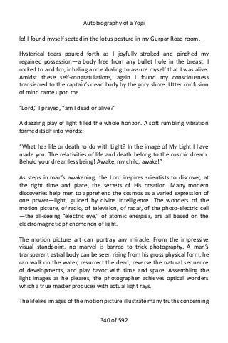 Autobiography of a Yogi
lo! I found myself seated in the lotus posture in my Gurpar Road room.
Hysterical tears poured forth as I joyfully stroked and pinched my
regained possession—a body free from any bullet hole in the breast. I
rocked to and fro, inhaling and exhaling to assure myself that I was alive.
Amidst these self-congratulations, again I found my consciousness
transferred to the captain’s dead body by the gory shore. Utter confusion
of mind came upon me.
“Lord,” I prayed, “am I dead or alive?”
A dazzling play of light filled the whole horizon. A soft rumbling vibration
formed itself into words:
“What has life or death to do with Light? In the image of My Light I have
made you. The relativities of life and death belong to the cosmic dream.
Behold your dreamless being! Awake, my child, awake!”
As steps in man’s awakening, the Lord inspires scientists to discover, at
the right time and place, the secrets of His creation. Many modern
discoveries help men to apprehend the cosmos as a varied expression of
one power—light, guided by divine intelligence. The wonders of the
motion picture, of radio, of television, of radar, of the photo-electric cell
—the all-seeing “electric eye,” of atomic energies, are all based on the
electromagnetic phenomenon of light.
The motion picture art can portray any miracle. From the impressive
visual standpoint, no marvel is barred to trick photography. A man’s
transparent astral body can be seen rising from his gross physical form, he
can walk on the water, resurrect the dead, reverse the natural sequence
of developments, and play havoc with time and space. Assembling the
light images as he pleases, the photographer achieves optical wonders
which a true master produces with actual light rays.
The lifelike images of the motion picture illustrate many truths concerning
340 of 592
 