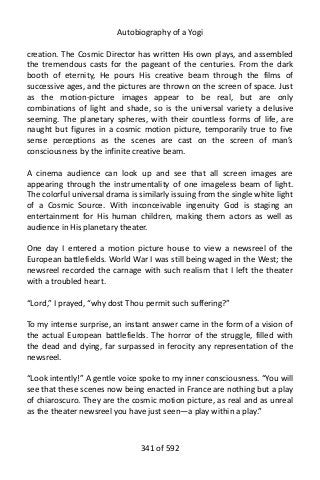 Autobiography of a Yogi
creation. The Cosmic Director has written His own plays, and assembled
the tremendous casts for the pageant of the centuries. From the dark
booth of eternity, He pours His creative beam through the films of
successive ages, and the pictures are thrown on the screen of space. Just
as the motion-picture images appear to be real, but are only
combinations of light and shade, so is the universal variety a delusive
seeming. The planetary spheres, with their countless forms of life, are
naught but figures in a cosmic motion picture, temporarily true to five
sense perceptions as the scenes are cast on the screen of man’s
consciousness by the infinite creative beam.
A cinema audience can look up and see that all screen images are
appearing through the instrumentality of one imageless beam of light.
The colorful universal drama is similarly issuing from the single white light
of a Cosmic Source. With inconceivable ingenuity God is staging an
entertainment for His human children, making them actors as well as
audience in His planetary theater.
One day I entered a motion picture house to view a newsreel of the
European battlefields. World War I was still being waged in the West; the
newsreel recorded the carnage with such realism that I left the theater
with a troubled heart.
“Lord,” I prayed, “why dost Thou permit such suffering?”
To my intense surprise, an instant answer came in the form of a vision of
the actual European battlefields. The horror of the struggle, filled with
the dead and dying, far surpassed in ferocity any representation of the
newsreel.
“Look intently!” A gentle voice spoke to my inner consciousness. “You will
see that these scenes now being enacted in France are nothing but a play
of chiaroscuro. They are the cosmic motion picture, as real and as unreal
as the theater newsreel you have just seen—a play within a play.”
341 of 592
 