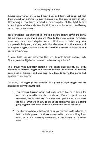 Autobiography of a Yogi
I gazed at my arms and moved them back and forth, yet could not feel
their weight. An ecstatic joy overwhelmed me. This cosmic stem of light,
blossoming as my body, seemed a divine replica of the light beams
streaming out of the projection booth in a cinema house and manifesting
as pictures on the screen.
For a long time I experienced this motion picture of my body in the dimly
lighted theater of my own bedroom. Despite the many visions I have had,
none was ever more singular. As my illusion of a solid body was
completely dissipated, and my realization deepened that the essence of
all objects is light, I looked up to the throbbing stream of lifetrons and
spoke entreatingly.
“Divine Light, please withdraw this, my humble bodily picture, into
Thyself, even as Elijah was drawn up to heaven by a flame.”
This prayer was evidently startling; the beam disappeared. My body
resumed its normal weight and sank on the bed; the swarm of dazzling
ceiling lights flickered and vanished. My time to leave this earth had
apparently not arrived.
“Besides,” I thought philosophically, “the prophet Elijah might well be
displeased at my presumption!”
1. This famous Russian artist and philosopher has been living for
many years in India near the Himalayas. “From the peaks comes
revelation,” he has written. “In caves and upon the summits lived
the rishis. Over the snowy peaks of the Himalayas burns a bright
glow, brighter than stars and the fantastic flashes of lightning.”
2. The story may have a historical basis; an editorial note informs us
that the bishop met the three monks while he was sailing from
Archangel to the Slovetsky Monastery, at the mouth of the Dvina
River.
343 of 592
 
