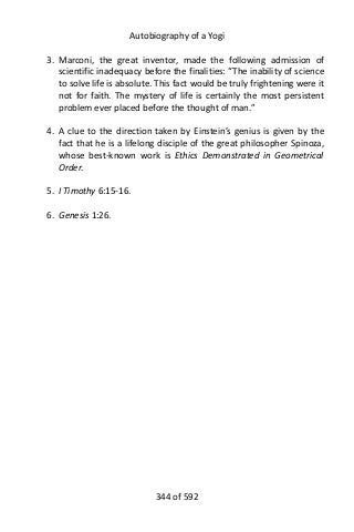 Autobiography of a Yogi
3. Marconi, the great inventor, made the following admission of
scientific inadequacy before the finalities: “The inability of science
to solve life is absolute. This fact would be truly frightening were it
not for faith. The mystery of life is certainly the most persistent
problem ever placed before the thought of man.”
4. A clue to the direction taken by Einstein’s genius is given by the
fact that he is a lifelong disciple of the great philosopher Spinoza,
whose best-known work is Ethics Demonstrated in Geometrical
Order.
5. I Timothy 6:15-16.
6. Genesis 1:26.
344 of 592
 