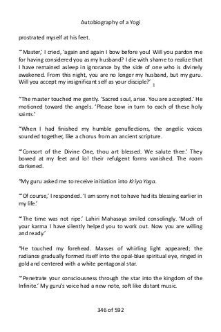 Autobiography of a Yogi
prostrated myself at his feet.
“‘Master,’ I cried, ‘again and again I bow before you! Will you pardon me
for having considered you as my husband? I die with shame to realize that
I have remained asleep in ignorance by the side of one who is divinely
awakened. From this night, you are no longer my husband, but my guru.
Will you accept my insignificant self as your disciple?’ 1
“The master touched me gently. ‘Sacred soul, arise. You are accepted.’ He
motioned toward the angels. ‘Please bow in turn to each of these holy
saints.’
“When I had finished my humble genuflections, the angelic voices
sounded together, like a chorus from an ancient scripture.
“‘Consort of the Divine One, thou art blessed. We salute thee.’ They
bowed at my feet and lo! their refulgent forms vanished. The room
darkened.
“My guru asked me to receive initiation into Kriya Yoga.
“‘Of course,’ I responded. ‘I am sorry not to have had its blessing earlier in
my life.’
“‘The time was not ripe.’ Lahiri Mahasaya smiled consolingly. ‘Much of
your karma I have silently helped you to work out. Now you are willing
and ready.’
“He touched my forehead. Masses of whirling light appeared; the
radiance gradually formed itself into the opal-blue spiritual eye, ringed in
gold and centered with a white pentagonal star.
“‘Penetrate your consciousness through the star into the kingdom of the
Infinite.’ My guru’s voice had a new note, soft like distant music.
346 of 592
 