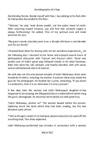 Autobiography of a Yogi
like blinding flames. Beside myself with fear, I lay sobbing at his feet after
he had quietly descended to the floor.
“‘Woman,’ he said, ‘seek divine wealth, not the paltry tinsel of earth.
After acquiring inward treasure, you will find that outward supply is
always forthcoming.’ He added, ‘One of my spiritual sons will make
provision for you.’
“My guru’s words naturally came true; a disciple did leave a considerable
sum for our family.”
I thanked Kashi Moni for sharing with me her wondrous experiences.2
On
the following day I returned to her home and enjoyed several hours of
philosophical discussion with Tincouri and Ducouri Lahiri. These two
saintly sons of India’s great yogi followed closely in his ideal footsteps.
Both men were fair, tall, stalwart, and heavily bearded, with soft voices
and an old-fashioned charm of manner.
His wife was not the only woman disciple of Lahiri Mahasaya; there were
hundreds of others, including my mother. A woman chela once asked the
guru for his photograph. He handed her a print, remarking, “If you deem
it a protection, then it is so; otherwise it is only a picture.”
A few days later this woman and Lahiri Mahasaya’s daughter-in-law
happened to be studying the Bhagavad Gita at a table behind which hung
the guru’s photograph. An electrical storm broke out with great fury.
“Lahiri Mahasaya, protect us!” The women bowed before the picture.
Lightning struck the book which they had been reading, but the two
devotees were unhurt.
“I felt as though a sheet of ice had been placed around me to ward off the
scorching heat,” the chela explained.
Lahiri Mahasaya performed two miracles in connection with a woman
348 of 592
 