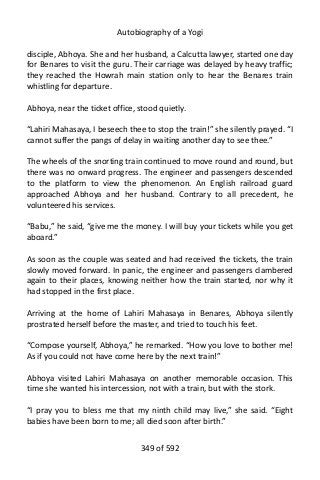 Autobiography of a Yogi
disciple, Abhoya. She and her husband, a Calcutta lawyer, started one day
for Benares to visit the guru. Their carriage was delayed by heavy traffic;
they reached the Howrah main station only to hear the Benares train
whistling for departure.
Abhoya, near the ticket office, stood quietly.
“Lahiri Mahasaya, I beseech thee to stop the train!” she silently prayed. “I
cannot suffer the pangs of delay in waiting another day to see thee.”
The wheels of the snorting train continued to move round and round, but
there was no onward progress. The engineer and passengers descended
to the platform to view the phenomenon. An English railroad guard
approached Abhoya and her husband. Contrary to all precedent, he
volunteered his services.
“Babu,” he said, “give me the money. I will buy your tickets while you get
aboard.”
As soon as the couple was seated and had received the tickets, the train
slowly moved forward. In panic, the engineer and passengers clambered
again to their places, knowing neither how the train started, nor why it
had stopped in the first place.
Arriving at the home of Lahiri Mahasaya in Benares, Abhoya silently
prostrated herself before the master, and tried to touch his feet.
“Compose yourself, Abhoya,” he remarked. “How you love to bother me!
As if you could not have come here by the next train!”
Abhoya visited Lahiri Mahasaya on another memorable occasion. This
time she wanted his intercession, not with a train, but with the stork.
“I pray you to bless me that my ninth child may live,” she said. “Eight
babies have been born to me; all died soon after birth.”
349 of 592
 