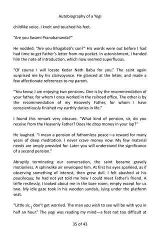 Autobiography of a Yogi
childlike voice. I knelt and touched his feet.
“Are you Swami Pranabananda?”
He nodded. “Are you Bhagabati’s son?” His words were out before I had
had time to get Father’s letter from my pocket. In astonishment, I handed
him the note of introduction, which now seemed superfluous.
“Of course I will locate Kedar Nath Babu for you.” The saint again
surprised me by his clairvoyance. He glanced at the letter, and made a
few affectionate references to my parent.
“You know, I am enjoying two pensions. One is by the recommendation of
your father, for whom I once worked in the railroad office. The other is by
the recommendation of my Heavenly Father, for whom I have
conscientiously finished my earthly duties in life.”
I found this remark very obscure. “What kind of pension, sir, do you
receive from the Heavenly Father? Does He drop money in your lap?”
He laughed. “I mean a pension of fathomless peace—a reward for many
years of deep meditation. I never crave money now. My few material
needs are amply provided for. Later you will understand the significance
of a second pension.”
Abruptly terminating our conversation, the saint became gravely
motionless. A sphinxlike air enveloped him. At first his eyes sparkled, as if
observing something of interest, then grew dull. I felt abashed at his
pauciloquy; he had not yet told me how I could meet Father’s friend. A
trifle restlessly, I looked about me in the bare room, empty except for us
two. My idle gaze took in his wooden sandals, lying under the platform
seat.
“Little sir,1 don’t get worried. The man you wish to see will be with you in
half an hour.” The yogi was reading my mind—a feat not too difficult at
35 of 592
 