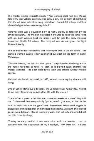 Autobiography of a Yogi
The master smiled sympathetically. “Your coming child will live. Please
follow my instructions carefully. The baby, a girl, will be born at night. See
that the oil lamp is kept burning until dawn. Do not fall asleep and thus
allow the light to become extinguished.”
Abhoya’s child was a daughter, born at night, exactly as foreseen by the
omniscient guru. The mother instructed her nurse to keep the lamp filled
with oil. Both women kept the urgent vigil far into the early morning
hours, but finally fell asleep. The lamp oil was almost gone; the light
flickered feebly.
The bedroom door unlatched and flew open with a violent sound. The
startled women awoke. Their astonished eyes beheld the form of Lahiri
Mahasaya.
“Abhoya, behold, the light is almost gone!” He pointed to the lamp, which
the nurse hastened to refill. As soon as it burned again brightly, the
master vanished. The door closed; the latch was affixed without visible
agency.
Abhoya’s ninth child survived; in 1935, when I made inquiry, she was still
living.
One of Lahiri Mahasaya’s disciples, the venerable Kali Kumar Roy, related
to me many fascinating details of his life with the master.
“I was often a guest at his Benares home for weeks at a time,” Roy told
me. “I observed that many saintly figures, danda 3
swamis, arrived in the
quiet of night to sit at the guru’s feet. Sometimes they would engage in
discussion of meditational and philosophical points. At dawn the exalted
guests would depart. I found during my visits that Lahiri Mahasaya did not
once lie down to sleep.
“During an early period of my association with the master, I had to
contend with the opposition of my employer,” Roy went on. “He was
350 of 592
 