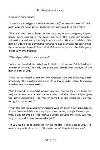 Autobiography of a Yogi
steeped in materialism.
“‘I don’t want religious fanatics on my staff,’ he would sneer. ‘If I ever
meet your charlatan guru, I shall give him some words to remember.’
“This alarming threat failed to interrupt my regular program; I spent
nearly every evening in my guru’s presence. One night my employer
followed me and rushed rudely into the parlor. He was doubtless fully
bent on uttering the pulverizing remarks he had promised. No sooner had
the man seated himself than Lahiri Mahasaya addressed the little group
of about twelve disciples.
“‘Would you all like to see a picture?’
“When we nodded, he asked us to darken the room. ‘Sit behind one
another in a circle,’ he said, ‘and place your hands over the eyes of the
man in front of you.’
“I was not surprised to see that my employer also was following, albeit
unwillingly, the master’s directions. In a few minutes Lahiri Mahasaya
asked us what we were seeing.
“‘Sir,’ I replied, ‘a beautiful woman appears. She wears a red-bordered
sari, and stands near an elephant-ear plant.’ All the other disciples gave
the same description. The master turned to my employer. ‘Do you
recognize that woman?’
“‘Yes.’ The man was evidently struggling with emotions new to his nature.
‘I have been foolishly spending my money on her, though I have a good
wife. I am ashamed of the motives which brought me here. Will you
forgive me, and receive me as a disciple?’
“‘If you lead a good moral life for six months, I shall accept you.’ The
master enigmatically added, ‘Otherwise I won’t have to initiate you.’
351 of 592
 