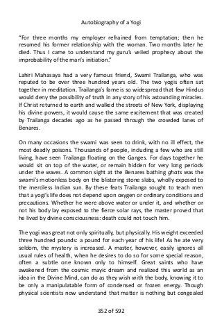 Autobiography of a Yogi
“For three months my employer refrained from temptation; then he
resumed his former relationship with the woman. Two months later he
died. Thus I came to understand my guru’s veiled prophecy about the
improbability of the man’s initiation.”
Lahiri Mahasaya had a very famous friend, Swami Trailanga, who was
reputed to be over three hundred years old. The two yogis often sat
together in meditation. Trailanga’s fame is so widespread that few Hindus
would deny the possibility of truth in any story of his astounding miracles.
If Christ returned to earth and walked the streets of New York, displaying
his divine powers, it would cause the same excitement that was created
by Trailanga decades ago as he passed through the crowded lanes of
Benares.
On many occasions the swami was seen to drink, with no ill effect, the
most deadly poisons. Thousands of people, including a few who are still
living, have seen Trailanga floating on the Ganges. For days together he
would sit on top of the water, or remain hidden for very long periods
under the waves. A common sight at the Benares bathing ghats was the
swami’s motionless body on the blistering stone slabs, wholly exposed to
the merciless Indian sun. By these feats Trailanga sought to teach men
that a yogi’s life does not depend upon oxygen or ordinary conditions and
precautions. Whether he were above water or under it, and whether or
not his body lay exposed to the fierce solar rays, the master proved that
he lived by divine consciousness: death could not touch him.
The yogi was great not only spiritually, but physically. His weight exceeded
three hundred pounds: a pound for each year of his life! As he ate very
seldom, the mystery is increased. A master, however, easily ignores all
usual rules of health, when he desires to do so for some special reason,
often a subtle one known only to himself. Great saints who have
awakened from the cosmic mayic dream and realized this world as an
idea in the Divine Mind, can do as they wish with the body, knowing it to
be only a manipulatable form of condensed or frozen energy. Though
physical scientists now understand that matter is nothing but congealed
352 of 592
 