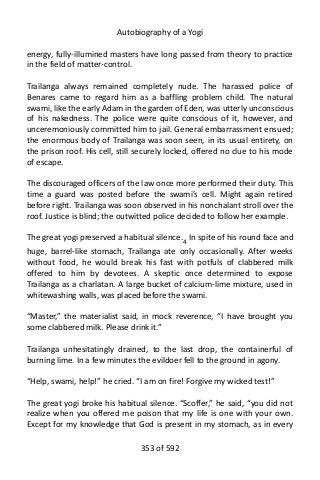 Autobiography of a Yogi
energy, fully-illumined masters have long passed from theory to practice
in the field of matter-control.
Trailanga always remained completely nude. The harassed police of
Benares came to regard him as a baffling problem child. The natural
swami, like the early Adam in the garden of Eden, was utterly unconscious
of his nakedness. The police were quite conscious of it, however, and
unceremoniously committed him to jail. General embarrassment ensued;
the enormous body of Trailanga was soon seen, in its usual entirety, on
the prison roof. His cell, still securely locked, offered no clue to his mode
of escape.
The discouraged officers of the law once more performed their duty. This
time a guard was posted before the swami’s cell. Might again retired
before right. Trailanga was soon observed in his nonchalant stroll over the
roof. Justice is blind; the outwitted police decided to follow her example.
The great yogi preserved a habitual silence.4 In spite of his round face and
huge, barrel-like stomach, Trailanga ate only occasionally. After weeks
without food, he would break his fast with potfuls of clabbered milk
offered to him by devotees. A skeptic once determined to expose
Trailanga as a charlatan. A large bucket of calcium-lime mixture, used in
whitewashing walls, was placed before the swami.
“Master,” the materialist said, in mock reverence, “I have brought you
some clabbered milk. Please drink it.”
Trailanga unhesitatingly drained, to the last drop, the containerful of
burning lime. In a few minutes the evildoer fell to the ground in agony.
“Help, swami, help!” he cried. “I am on fire! Forgive my wicked test!”
The great yogi broke his habitual silence. “Scoffer,” he said, “you did not
realize when you offered me poison that my life is one with your own.
Except for my knowledge that God is present in my stomach, as in every
353 of 592
 