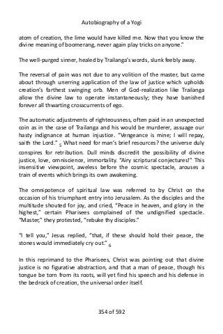 Autobiography of a Yogi
atom of creation, the lime would have killed me. Now that you know the
divine meaning of boomerang, never again play tricks on anyone.”
The well-purged sinner, healed by Trailanga’s words, slunk feebly away.
The reversal of pain was not due to any volition of the master, but came
about through unerring application of the law of justice which upholds
creation’s farthest swinging orb. Men of God-realization like Trailanga
allow the divine law to operate instantaneously; they have banished
forever all thwarting crosscurrents of ego.
The automatic adjustments of righteousness, often paid in an unexpected
coin as in the case of Trailanga and his would be murderer, assuage our
hasty indignance at human injustice. “Vengeance is mine; I will repay,
saith the Lord.” 5 What need for man’s brief resources? the universe duly
conspires for retribution. Dull minds discredit the possibility of divine
justice, love, omniscience, immortality. “Airy scriptural conjectures!” This
insensitive viewpoint, aweless before the cosmic spectacle, arouses a
train of events which brings its own awakening.
The omnipotence of spiritual law was referred to by Christ on the
occasion of his triumphant entry into Jerusalem. As the disciples and the
multitude shouted for joy, and cried, “Peace in heaven, and glory in the
highest,” certain Pharisees complained of the undignified spectacle.
“Master,” they protested, “rebuke thy disciples.”
“I tell you,” Jesus replied, “that, if these should hold their peace, the
stones would immediately cry out.” 6
In this reprimand to the Pharisees, Christ was pointing out that divine
justice is no figurative abstraction, and that a man of peace, though his
tongue be torn from its roots, will yet find his speech and his defense in
the bedrock of creation, the universal order itself.
354 of 592
 