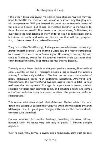 Autobiography of a Yogi
“Think you,” Jesus was saying, “to silence men of peace? As well may you
hope to throttle the voice of God, whose very stones sing His glory and
His omnipresence. Will you demand that men not celebrate in honor of
the peace in heaven, but should only gather together in multitudes to
shout for war on earth? Then make your preparations, O Pharisees, to
overtopple the foundations of the world; for it is not gentle men alone,
but stones or earth, and water and fire and air that will rise up against
you, to bear witness of His ordered harmony.”
The grace of the Christlike yogi, Trailanga, was once bestowed on my sajo
mama (maternal uncle). One morning Uncle saw the master surrounded
by a crowd of devotees at a Benares ghat. He managed to edge his way
close to Trailanga, whose feet he touched humbly. Uncle was astonished
to find himself instantly freed from a painful chronic disease.7
The only known living disciple of the great yogi is a woman, Shankari Mai
Jiew. Daughter of one of Trailanga’s disciples, she received the swami’s
training from her early childhood. She lived for forty years in a series of
lonely Himalayan caves near Badrinath, Kedarnath, Amarnath, and
Pasupatinath. The brahmacharini (woman ascetic), born in 1826, is now
well over the century mark. Not aged in appearance, however, she has
retained her black hair, sparkling teeth, and amazing energy. She comes
out of her seclusion every few years to attend the periodical melas or
religious fairs.
This woman saint often visited Lahiri Mahasaya. She has related that one
day, in the Barackpur section near Calcutta, while she was sitting by Lahiri
Mahasaya’s side, his great guru Babaji quietly entered the room and held
converse with them both.
On one occasion her master Trailanga, forsaking his usual silence,
honored Lahiri Mahasaya very pointedly in public. A Benares disciple
objected.
“Sir,” he said, “why do you, a swami and a renunciate, show such respect
355 of 592
 