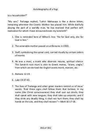 Autobiography of a Yogi
to a householder?”
“My son,” Trailanga replied, “Lahiri Mahasaya is like a divine kitten,
remaining wherever the Cosmic Mother has placed him. While dutifully
playing the part of a worldly man, he has received that perfect self-
realization for which I have renounced even my loincloth!”
1. One is reminded here of Milton’s line: “He for God only, she for
God in him.”
2. The venerable mother passed on at Benares in 1930.
3. Staff, symbolizing the spinal cord, carried ritually by certain orders
of monks.
4. He was a muni, a monk who observes mauna, spiritual silence.
The Sanskrit root muni is akin to Greek monos, “alone, single,”
from which are derived the English words monk, monism, etc.
5. Romans 12:19.
6. Luke 19:37-40.
7. The lives of Trailanga and other great masters remind us of Jesus’
words: “And these signs shall follow them that believe; In my
name (the Christ consciousness) they shall cast out devils; they
shall speak with new tongues; they shall take up serpents; and if
they drink any deadly thing, it shall not hurt them; they shall lay
hands on the sick, and they shall recover.”—Mark 16:17-18.
356 of 592
 
