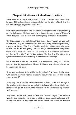 Autobiography of a Yogi
Chapter: 32 - Rama is Raised from the Dead
“Now a certain man was sick, named Lazarus. . . . When Jesus heard that,
he said, ‘This sickness is not unto death, but for the glory of God, that the
Son of God might be glorified thereby.’” 1
Sri Yukteswar was expounding the Christian scriptures one sunny morning
on the balcony of his Serampore hermitage. Besides a few of Master’s
other disciples, I was present with a small group of my Ranchi students.
“In this passage Jesus calls himself the Son of God. Though he was truly
united with God, his reference here has a deep impersonal significance,”
my guru explained. “The Son of God is the Christ or Divine Consciousness
in man. No mortal can glorify God. The only honor that man can pay his
Creator is to seek Him; man cannot glorify an Abstraction that he does
not know. The ‘glory’ or nimbus around the head of the saints is a
symbolic witness of their capacity to render divine homage.”
Sri Yukteswar went on to read the marvelous story of Lazarus’
resurrection. At its conclusion Master fell into a long silence, the sacred
book open on his knee.
“I too was privileged to behold a similar miracle.” My guru finally spoke
with solemn unction. “Lahiri Mahasaya resurrected one of my friends
from the dead.”
The young lads at my side smiled with keen interest. There was enough of
the boy in me, too, to enjoy not only the philosophy but, in particular, any
story I could get Sri Yukteswar to relate about his wondrous experiences
with his guru.
“My friend Rama and I were inseparable,” Master began. “Because he
was shy and reclusive, he chose to visit our guru Lahiri Mahasaya only
during the hours of midnight and dawn, when the crowd of daytime
357 of 592
 