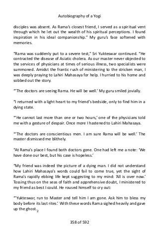 Autobiography of a Yogi
disciples was absent. As Rama’s closest friend, I served as a spiritual vent
through which he let out the wealth of his spiritual perceptions. I found
inspiration in his ideal companionship.” My guru’s face softened with
memories.
“Rama was suddenly put to a severe test,” Sri Yukteswar continued. “He
contracted the disease of Asiatic cholera. As our master never objected to
the services of physicians at times of serious illness, two specialists were
summoned. Amidst the frantic rush of ministering to the stricken man, I
was deeply praying to Lahiri Mahasaya for help. I hurried to his home and
sobbed out the story.
“‘The doctors are seeing Rama. He will be well.’ My guru smiled jovially.
“I returned with a light heart to my friend’s bedside, only to find him in a
dying state.
“‘He cannot last more than one or two hours,’ one of the physicians told
me with a gesture of despair. Once more I hastened to Lahiri Mahasaya.
“‘The doctors are conscientious men. I am sure Rama will be well.’ The
master dismissed me blithely.
“At Rama’s place I found both doctors gone. One had left me a note: ‘We
have done our best, but his case is hopeless.’
“My friend was indeed the picture of a dying man. I did not understand
how Lahiri Mahasaya’s words could fail to come true, yet the sight of
Rama’s rapidly ebbing life kept suggesting to my mind: ‘All is over now.’
Tossing thus on the seas of faith and apprehensive doubt, I ministered to
my friend as best I could. He roused himself to cry out:
“‘Yukteswar, run to Master and tell him I am gone. Ask him to bless my
body before its last rites.’ With these words Rama sighed heavily and gave
up the ghost.2
358 of 592
 