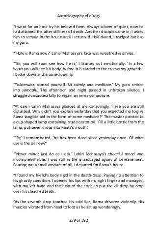 Autobiography of a Yogi
“I wept for an hour by his beloved form. Always a lover of quiet, now he
had attained the utter stillness of death. Another disciple came in; I asked
him to remain in the house until I returned. Half-dazed, I trudged back to
my guru.
“‘How is Rama now?’ Lahiri Mahasaya’s face was wreathed in smiles.
“‘Sir, you will soon see how he is,’ I blurted out emotionally. ‘In a few
hours you will see his body, before it is carried to the crematory grounds.’
I broke down and moaned openly.
“‘Yukteswar, control yourself. Sit calmly and meditate.’ My guru retired
into samadhi. The afternoon and night passed in unbroken silence; I
struggled unsuccessfully to regain an inner composure.
“At dawn Lahiri Mahasaya glanced at me consolingly. ‘I see you are still
disturbed. Why didn’t you explain yesterday that you expected me to give
Rama tangible aid in the form of some medicine?’ The master pointed to
a cup-shaped lamp containing crude castor oil. ‘Fill a little bottle from the
lamp; put seven drops into Rama’s mouth.’
“‘Sir,’ I remonstrated, ‘he has been dead since yesterday noon. Of what
use is the oil now?’
“‘Never mind; just do as I ask.’ Lahiri Mahasaya’s cheerful mood was
incomprehensible; I was still in the unassuaged agony of bereavement.
Pouring out a small amount of oil, I departed for Rama’s house.
“I found my friend’s body rigid in the death-clasp. Paying no attention to
his ghastly condition, I opened his lips with my right finger and managed,
with my left hand and the help of the cork, to put the oil drop by drop
over his clenched teeth.
“As the seventh drop touched his cold lips, Rama shivered violently. His
muscles vibrated from head to foot as he sat up wonderingly.
359 of 592
 
