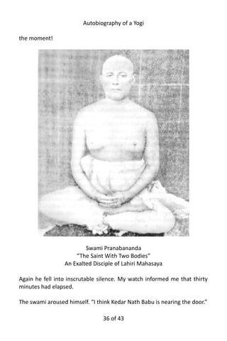 Autobiography of a Yogi
the moment!
Swami Pranabananda
“The Saint With Two Bodies”
An Exalted Disciple of Lahiri Mahasaya
Again he fell into inscrutable silence. My watch informed me that thirty
minutes had elapsed.
The swami aroused himself. “I think Kedar Nath Babu is nearing the door.”
36 of 592
 