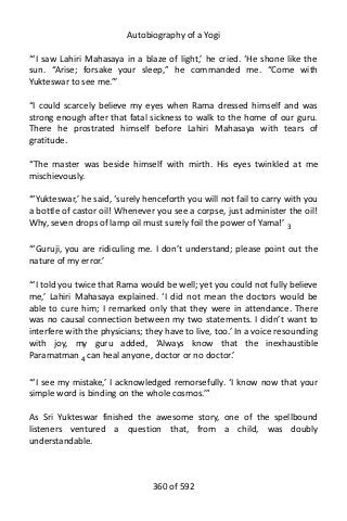 Autobiography of a Yogi
“‘I saw Lahiri Mahasaya in a blaze of light,’ he cried. ‘He shone like the
sun. “Arise; forsake your sleep,” he commanded me. “Come with
Yukteswar to see me.”’
“I could scarcely believe my eyes when Rama dressed himself and was
strong enough after that fatal sickness to walk to the home of our guru.
There he prostrated himself before Lahiri Mahasaya with tears of
gratitude.
“The master was beside himself with mirth. His eyes twinkled at me
mischievously.
“‘Yukteswar,’ he said, ‘surely henceforth you will not fail to carry with you
a bottle of castor oil! Whenever you see a corpse, just administer the oil!
Why, seven drops of lamp oil must surely foil the power of Yama!’ 3
“‘Guruji, you are ridiculing me. I don’t understand; please point out the
nature of my error.’
“‘I told you twice that Rama would be well; yet you could not fully believe
me,’ Lahiri Mahasaya explained. ‘I did not mean the doctors would be
able to cure him; I remarked only that they were in attendance. There
was no causal connection between my two statements. I didn’t want to
interfere with the physicians; they have to live, too.’ In a voice resounding
with joy, my guru added, ‘Always know that the inexhaustible
Paramatman 4
can heal anyone, doctor or no doctor.’
“‘I see my mistake,’ I acknowledged remorsefully. ‘I know now that your
simple word is binding on the whole cosmos.’”
As Sri Yukteswar finished the awesome story, one of the spellbound
listeners ventured a question that, from a child, was doubly
understandable.
360 of 592
 