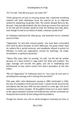 Autobiography of a Yogi
“Sir,” he said, “why did your guru use castor oil?”
“Child, giving the oil had no meaning except that I expected something
material and Lahiri Mahasaya chose the near-by oil as an objective
symbol for awakening my greater faith. The master allowed Rama to die,
because I had partially doubted. But the divine guru knew that inasmuch
as he had said the disciple would be well, the healing must take place,
even though he had to cure Rama of death, a disease usually final!”
Sri Yukteswar dismissed the little group, and motioned me to a blanket
seat at his feet.
“Yogananda,” he said with unusual gravity, “you have been surrounded
from birth by direct disciples of Lahiri Mahasaya. The great master lived
his sublime life in partial seclusion, and steadfastly refused to permit his
followers to build any organization around his teachings. He made,
nevertheless, a significant prediction.
“‘About fifty years after my passing,’ he said, ‘my life will be written
because of a deep interest in yoga which the West will manifest. The
yogic message will encircle the globe, and aid in establishing that
brotherhood of man which results from direct perception of the One
Father.’
“My son Yogananda,” Sri Yukteswar went on, “you must do your part in
spreading that message, and in writing that sacred life.”
Fifty years after Lahiri Mahasaya’s passing in 1895 culminated in 1945,
the year of completion of this present book. I cannot but be struck by the
coincidence that the year 1945 has also ushered in a new age—the era of
revolutionary atomic energies. All thoughtful minds turn as never before
to the urgent problems of peace and brotherhood, lest the continued use
of physical force banish all men along with the problems.
Though the human race and its works disappear tracelessly by time or
361 of 592
 
