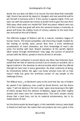 Autobiography of a Yogi
bomb, the sun does not falter in its course; the stars keep their invariable
vigil. Cosmic law cannot be stayed or changed, and man would do well to
put himself in harmony with it. If the cosmos is against might, if the sun
wars not with the planets but retires at dueful time to give the stars their
little sway, what avails our mailed fist? Shall any peace indeed come out
of it? Not cruelty but good will arms the universal sinews; a humanity at
peace will know the endless fruits of victory, sweeter to the taste than
any nurtured on the soil of blood.
The effective League of Nations will be a natural, nameless league of
human hearts. The broad sympathies and discerning insight needed for
the healing of earthly woes cannot flow from a mere intellectual
consideration of man’s diversities, but from knowledge of man’s sole
unity—his kinship with God. Toward realization of the world’s highest
ideal—peace through brotherhood—may yoga, the science of personal
contact with the Divine, spread in time to all men in all lands.
Though India’s civilization is ancient above any other, few historians have
noted that her feat of national survival is by no means an accident, but a
logical incident in the devotion to eternal verities which India has offered
through her best men in every generation. By sheer continuity of being,
by intransitivity before the ages—can dusty scholars truly tell us how
many?—India has given the worthiest answer of any people to the
challenge of time.
The Biblical story 5
of Abraham’s plea to the Lord that the city of Sodom
be spared if ten righteous men could be found therein, and the divine
reply: “I will not destroy it for ten’s sake,” gains new meaning in the light
of India’s escape from the oblivion of Babylon, Egypt and other mighty
nations who were once her contemporaries. The Lord’s answer clearly
shows that a land lives, not by its material achievements, but in its
masterpieces of man.
Let the divine words be heard again, in this twentieth century, twice dyed
in blood ere half over: No nation that can produce ten men, great in the
362 of 592
 