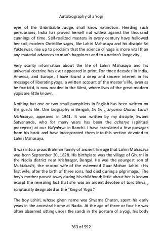 Autobiography of a Yogi
eyes of the Unbribable Judge, shall know extinction. Heeding such
persuasions, India has proved herself not witless against the thousand
cunnings of time. Self-realized masters in every century have hallowed
her soil; modern Christlike sages, like Lahiri Mahasaya and his disciple Sri
Yukteswar, rise up to proclaim that the science of yoga is more vital than
any material advances to man’s happiness and to a nation’s longevity.
Very scanty information about the life of Lahiri Mahasaya and his
universal doctrine has ever appeared in print. For three decades in India,
America, and Europe, I have found a deep and sincere interest in his
message of liberating yoga; a written account of the master’s life, even as
he foretold, is now needed in the West, where lives of the great modern
yogis are little known.
Nothing but one or two small pamphlets in English has been written on
the guru’s life. One biography in Bengali, Sri Sri 6
Shyama Charan Lahiri
Mahasaya, appeared in 1941. It was written by my disciple, Swami
Satyananda, who for many years has been the acharya (spiritual
preceptor) at our Vidyalaya in Ranchi. I have translated a few passages
from his book and have incorporated them into this section devoted to
Lahiri Mahasaya.
It was into a pious Brahmin family of ancient lineage that Lahiri Mahasaya
was born September 30, 1828. His birthplace was the village of Ghurni in
the Nadia district near Krishnagar, Bengal. He was the youngest son of
Muktakashi, the second wife of the esteemed Gaur Mohan Lahiri. (His
first wife, after the birth of three sons, had died during a pilgrimage.) The
boy’s mother passed away during his childhood; little about her is known
except the revealing fact that she was an ardent devotee of Lord Shiva,7
scripturally designated as the “King of Yogis.”
The boy Lahiri, whose given name was Shyama Charan, spent his early
years in the ancestral home at Nadia. At the age of three or four he was
often observed sitting under the sands in the posture of a yogi, his body
363 of 592
 